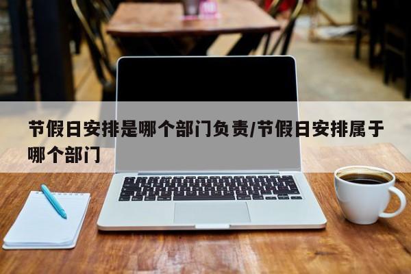 节假日安排是哪个部门负责/节假日安排属于哪个部门