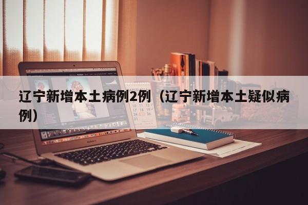 辽宁新增本土病例2例（辽宁新增本土疑似病例）