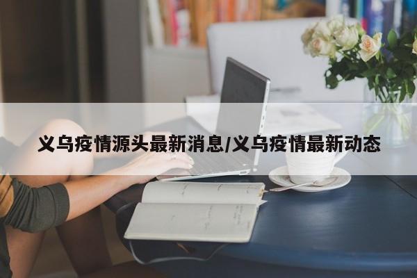 义乌疫情源头最新消息/义乌疫情最新动态
