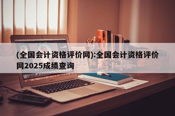 (全国会计资格评价网):全国会计资格评价网2025成绩查询
