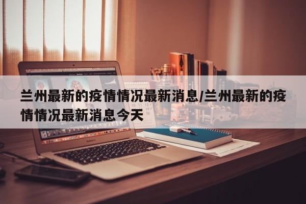 兰州最新的疫情情况最新消息/兰州最新的疫情情况最新消息今天