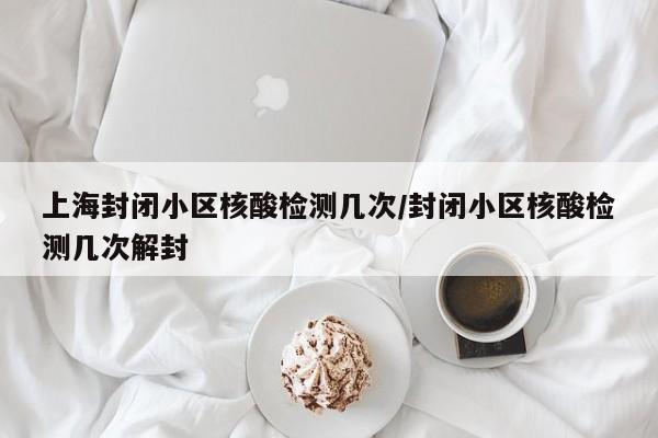 上海封闭小区核酸检测几次/封闭小区核酸检测几次解封